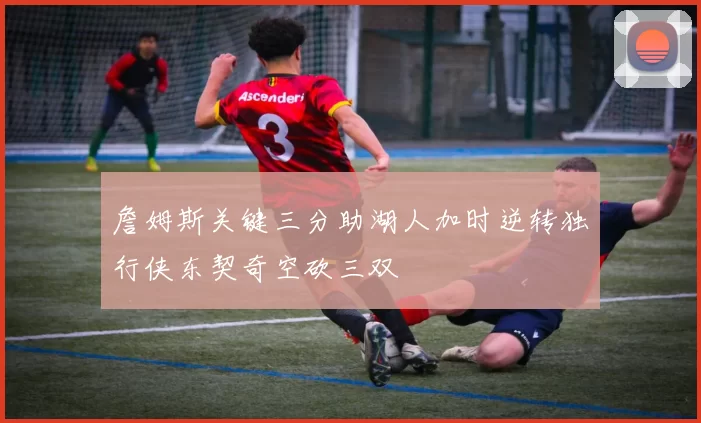 詹姆斯关键三分助湖人加时逆转独行侠东契奇空砍三双