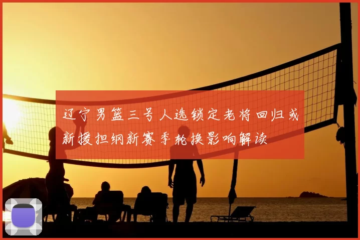 辽宁男篮三号人选锁定老将回归或新援担纲新赛季轮换影响解读