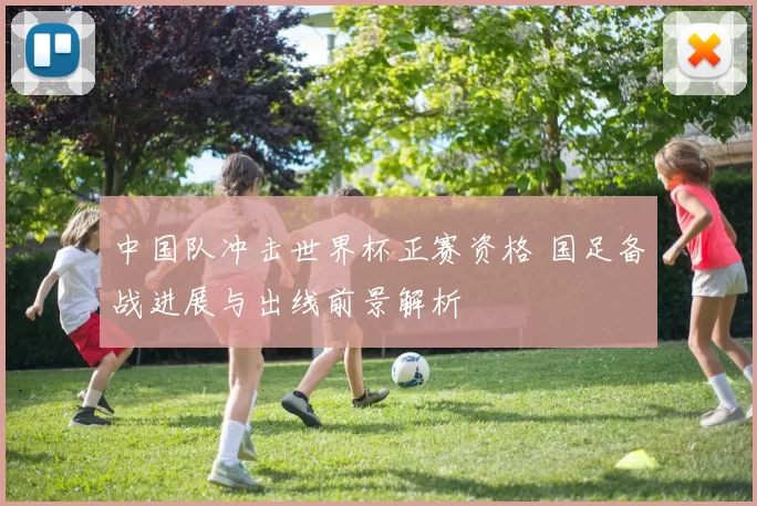 中国队冲击世界杯正赛资格 国足备战进展与出线前景解析