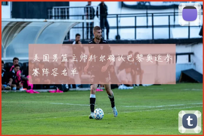 美国男篮主帅科尔确认巴黎奥运参赛阵容名单