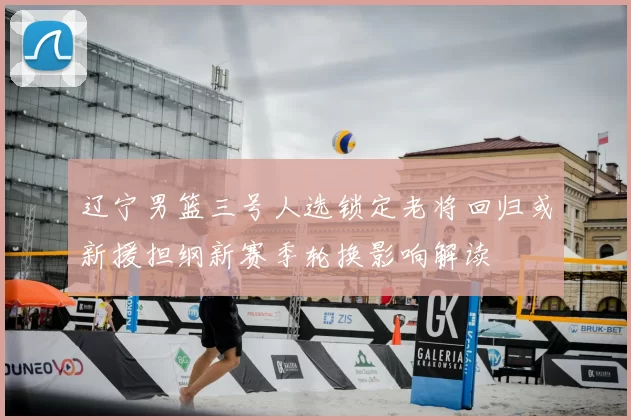 辽宁男篮三号人选锁定老将回归或新援担纲新赛季轮换影响解读