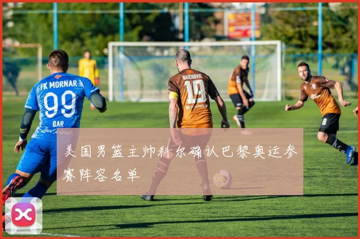 美国男篮主帅科尔确认巴黎奥运参赛阵容名单