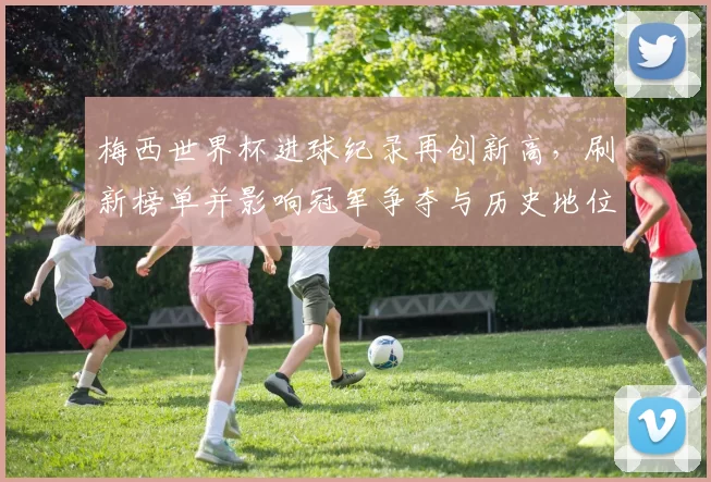 梅西世界杯进球纪录再创新高，刷新榜单并影响冠军争夺与历史地位评估