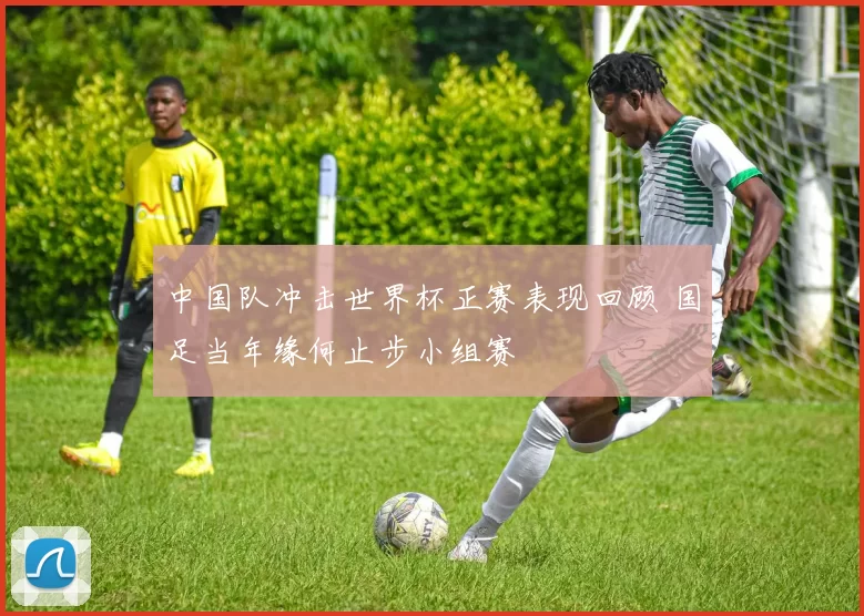 中国队冲击世界杯正赛表现回顾 国足当年缘何止步小组赛