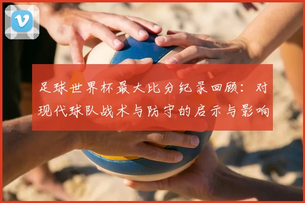 足球世界杯最大比分纪录回顾：对现代球队战术与防守的启示与影响