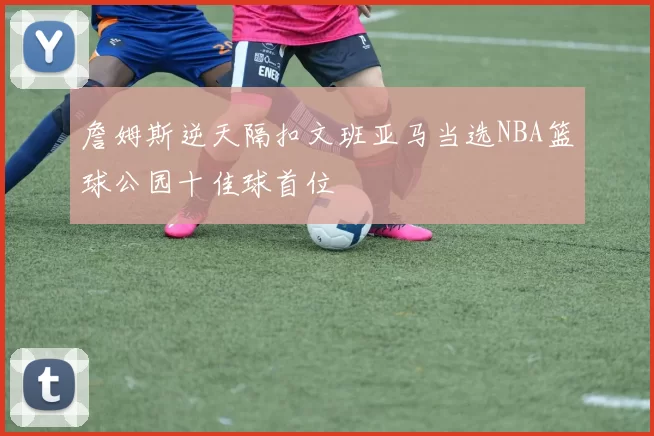 詹姆斯逆天隔扣文班亚马当选NBA篮球公园十佳球首位