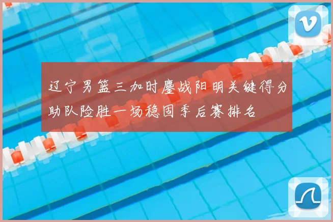 辽宁男篮三加时鏖战阳明关键得分助队险胜一场稳固季后赛排名