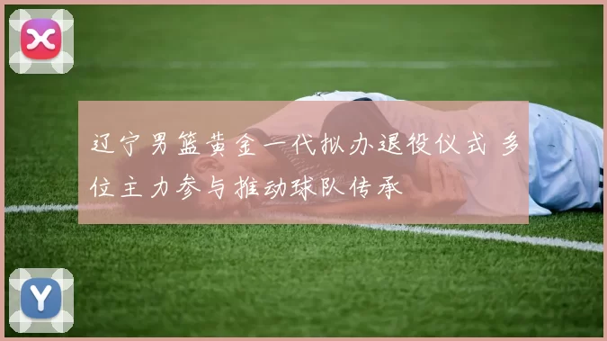 辽宁男篮黄金一代拟办退役仪式 多位主力参与推动球队传承