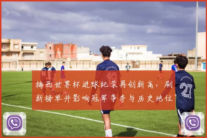 梅西世界杯进球纪录再创新高，刷新榜单并影响冠军争夺与历史地位评估