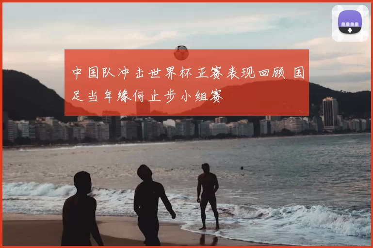 中国队冲击世界杯正赛表现回顾 国足当年缘何止步小组赛
