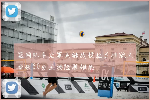 篮网队季后赛关键战役杜兰特欧文合砍60分主场险胜雄鹿